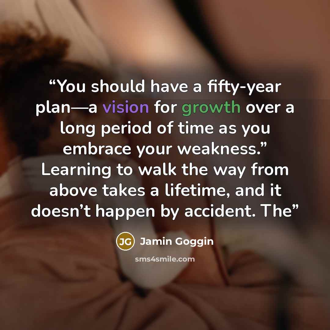 “You should have a fifty-year plan—a vision for growth over a long period of time as you embrace your weakness.” Learning to walk the way from above takes a lifetime, and it doesn’t happen by accident. The” quote by Jamin Goggin
