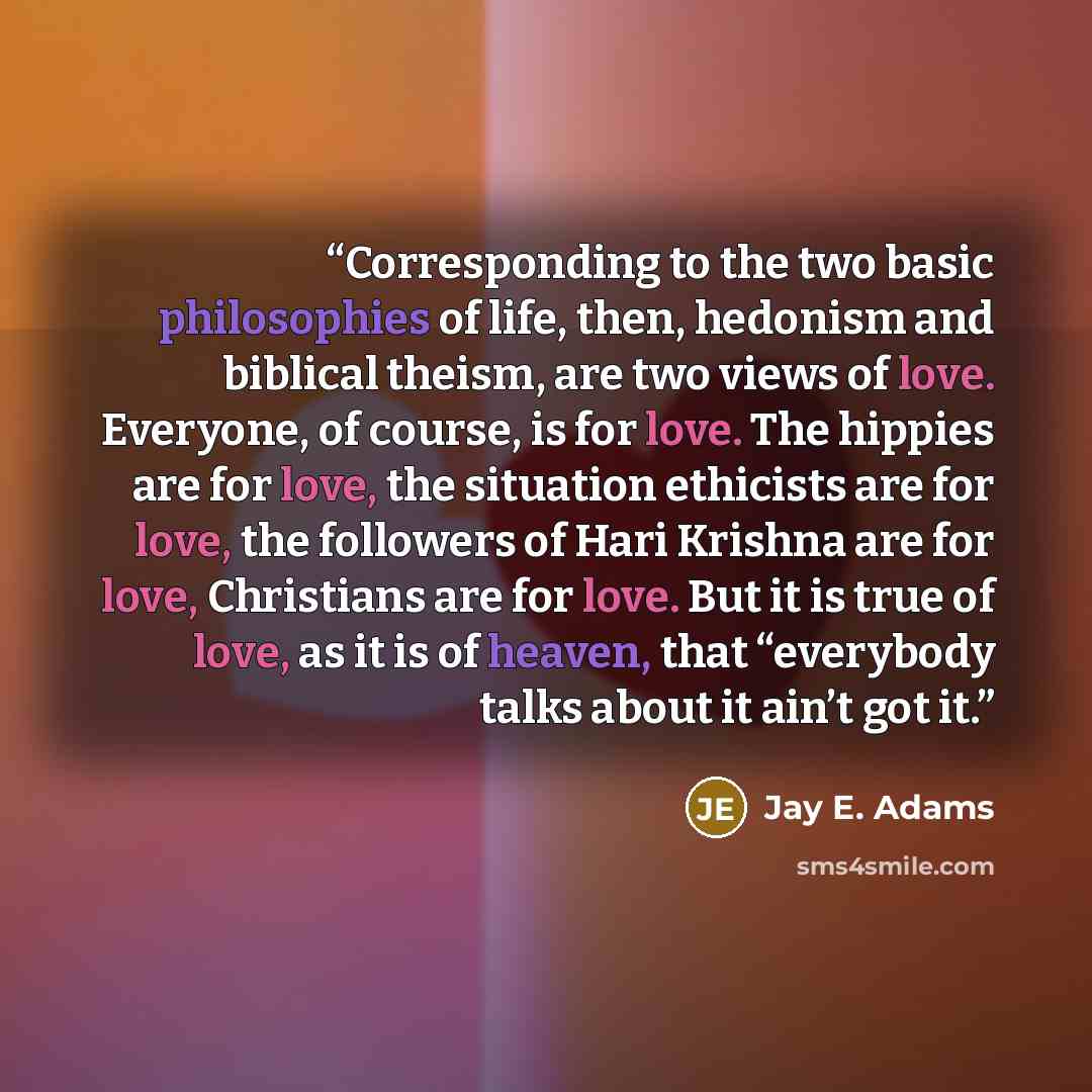 “Corresponding to the two basic philosophies of life, then, hedonism and biblical theism, are two views of love. Everyone, of course, is for love. The hippies are for love, the situation ethicists are for love, the followers of Hari Krishna are for love, Christians are for love. But it is true of…” quote by Jay E. Adams