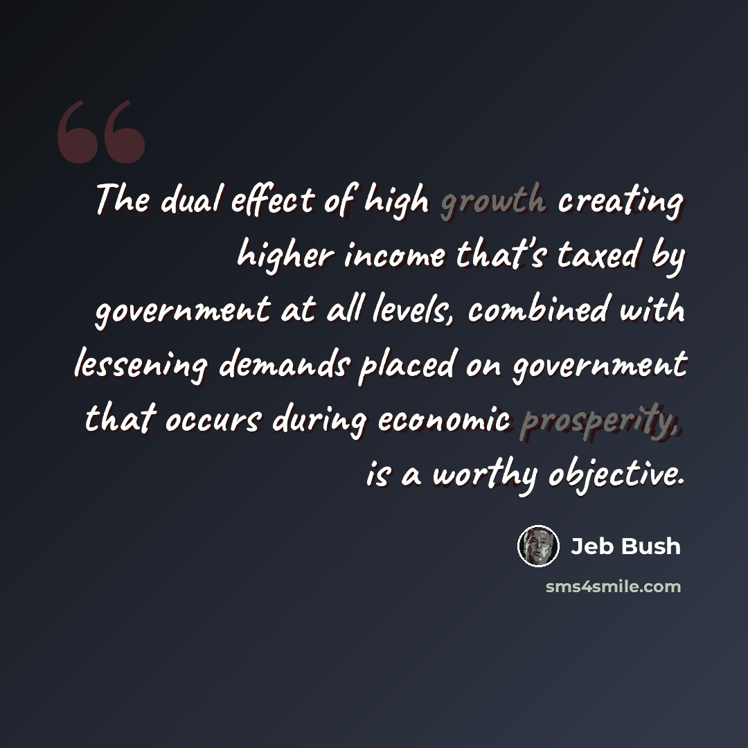 “The dual effect of high growth creating higher income that's taxed by government at all levels, combined with lessening demands placed on government that occurs during economic prosperity, is a worthy objective.” quote by Jeb Bush