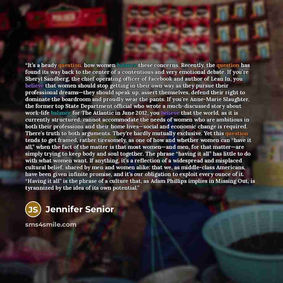 “It’s a heady question, how women balance these concerns. Recently, the question has found its way back to the center of a contentious and very emotional debate. If you’re Sheryl Sandberg, the chief operating officer of Facebook and author of Lean In, you believe that women should stop getting in…” quote by Jennifer Senior