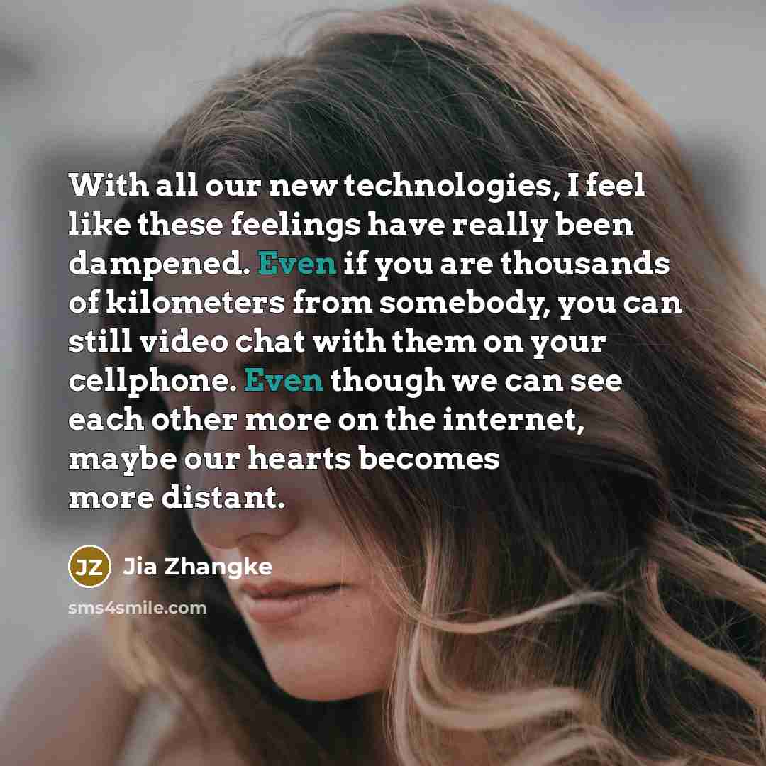 “With all our new technologies, I feel like these feelings have really been dampened. Even if you are thousands of kilometers from somebody, you can still video chat with them on your cellphone. Even though we can see each other more on the internet, maybe our hearts becomes more distant.” quote by Jia Zhangke