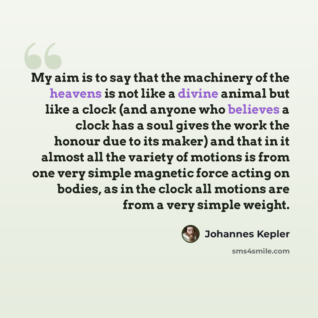 “My aim is to say that the machinery of the heavens is not like a divine animal but like a clock (and anyone who believes a clock has a soul gives the work the honour due to its maker) and that in it almost all the variety of motions is from one very simple magnetic force acting on bodies, as in…” quote by Johannes Kepler