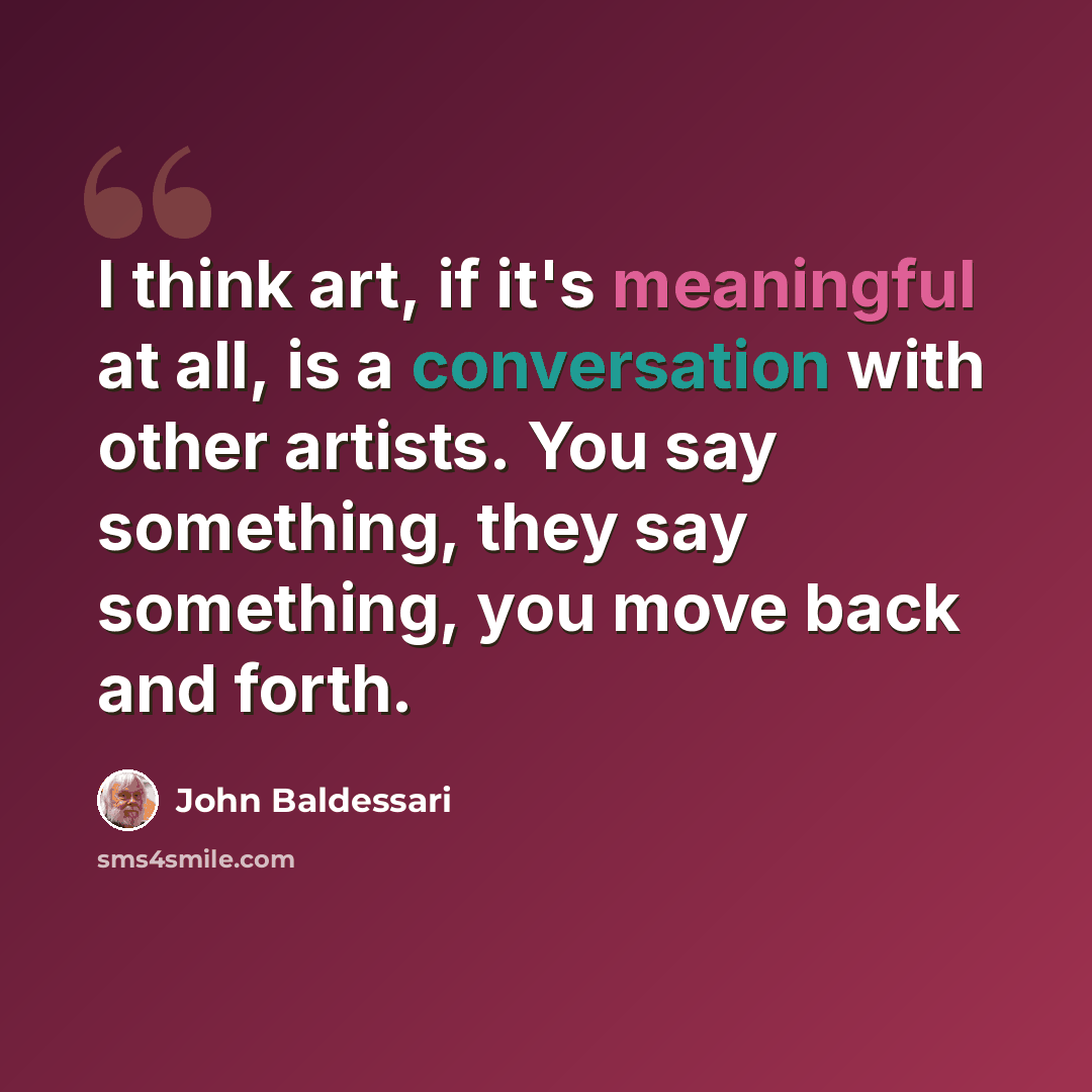 “I think art, if it's meaningful at all, is a conversation with other artists. You say something, they say something, you move back and forth.” quote by John Baldessari