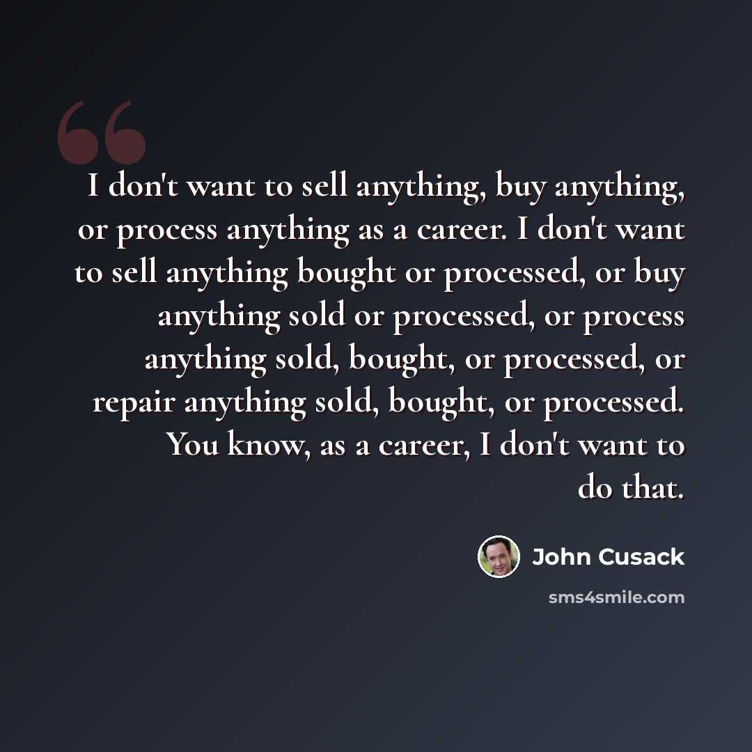 “I don't want to sell anything, buy anything, or process anything as a career. I don't want to sell anything bought or processed, or buy anything sold or processed, or process anything sold, bought, or processed, or repair anything sold, bought, or processed. You know, as a career, I don't want to…” quote by John Cusack