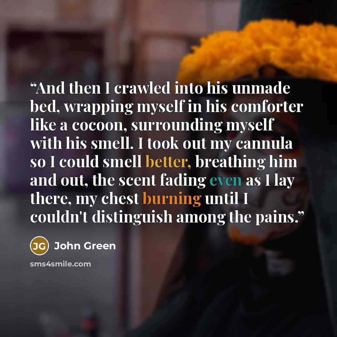 “And then I crawled into his unmade bed, wrapping myself in his comforter like a cocoon, surrounding myself with his smell. I took out my cannula so I could smell better, breathing him and out, the scent fading even as I lay there, my chest burning until I couldn't distinguish among the pains.” quote by John Green