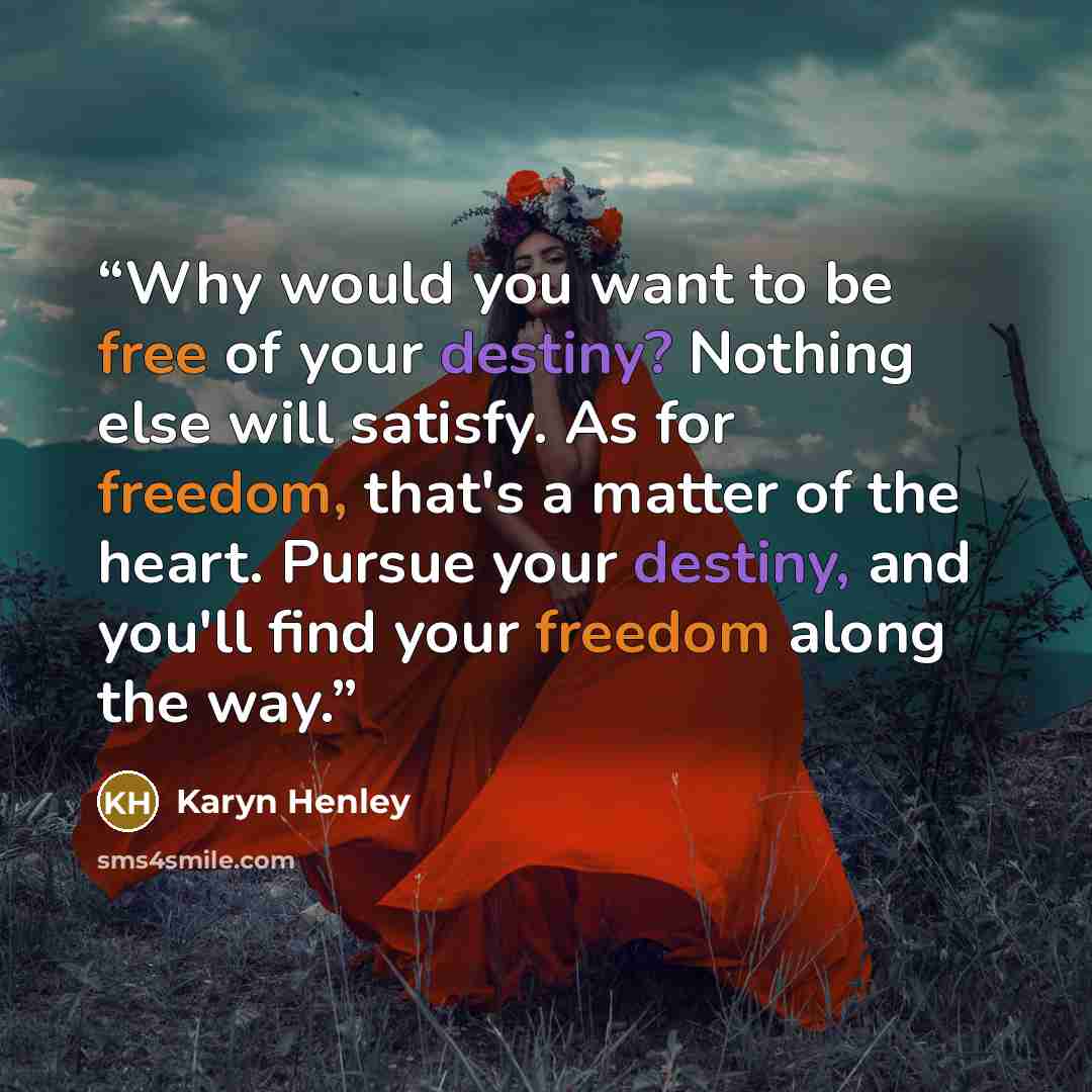 “Why would you want to be free of your destiny? Nothing else will satisfy. As for freedom, that's a matter of the heart. Pursue your destiny, and you'll find your freedom along the way.” quote by Karyn Henley