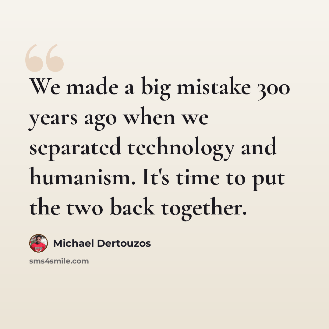 “We made a big mistake 300 years ago when we separated technology and humanism. It's time to put the two back together.” quote by Michael Dertouzos
