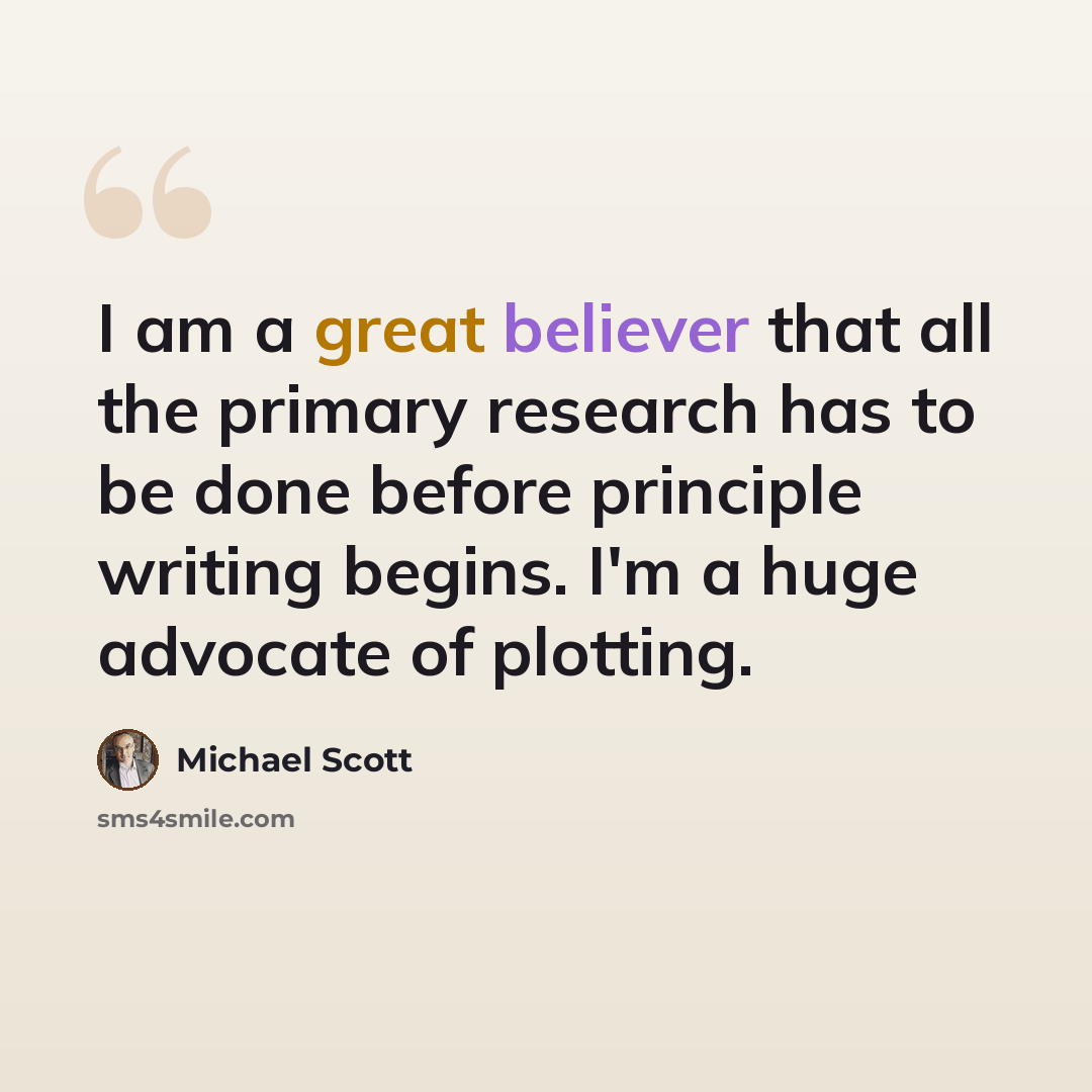 “I am a great believer that all the primary research has to be done before principle writing begins. I'm a huge advocate of plotting.” quote by Michael Scott