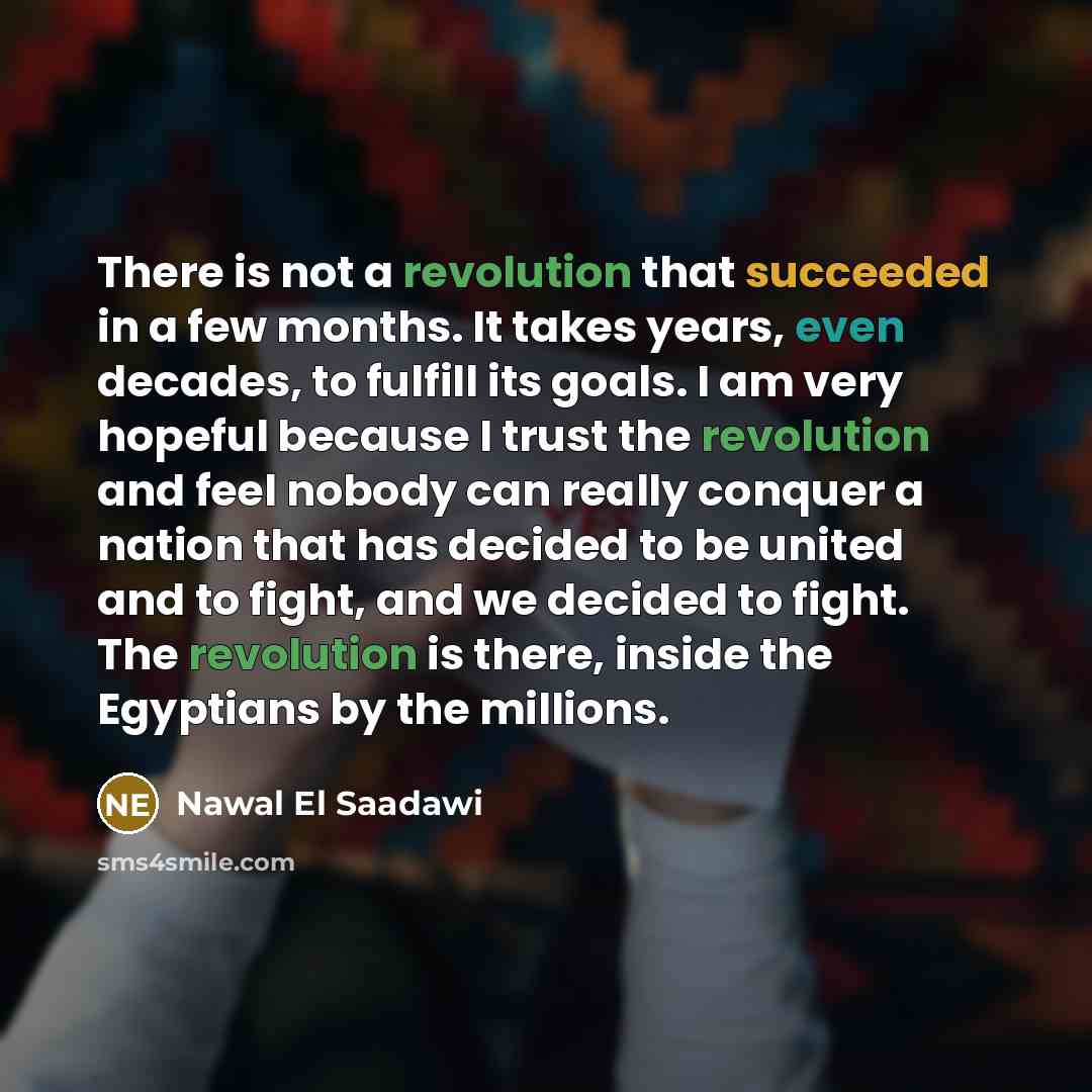 “There is not a revolution that succeeded in a few months. It takes years, even decades, to fulfill its goals. I am very hopeful because I trust the revolution and feel nobody can really conquer a nation that has decided to be united and to fight, and we decided to fight. The revolution is there…” quote by Nawal El Saadawi