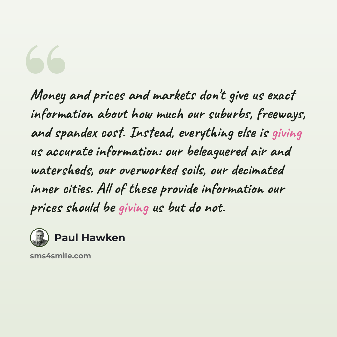 “Money and prices and markets don't give us exact information about how much our suburbs, freeways, and spandex cost. Instead, everything else is giving us accurate information: our beleaguered air and watersheds, our overworked soils, our decimated inner cities. All of these provide information…” quote by Paul Hawken