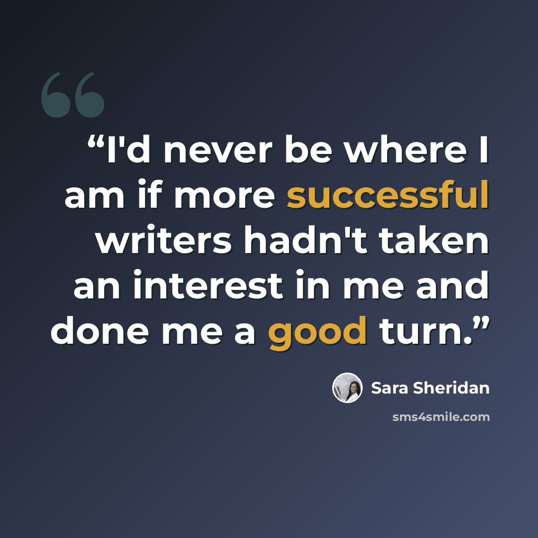 “I'd never be where I am if more successful writers hadn't taken an interest in me and done me a good turn.” quote by Sara Sheridan