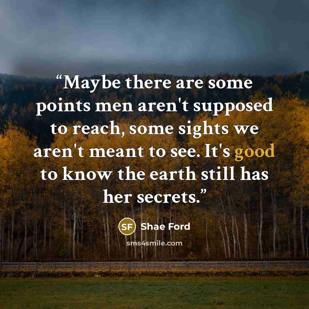 “Maybe there are some points men aren't supposed to reach, some sights we aren't meant to see. It's good to know the earth still has her secrets.” quote by Shae Ford