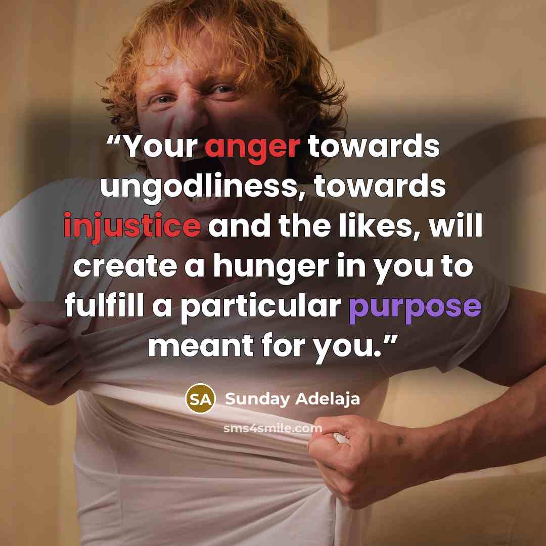 “Your anger towards ungodliness, towards injustice and the likes, will create a hunger in you to fulfill a particular purpose meant for you.” quote by Sunday Adelaja