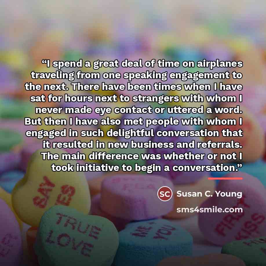 “I spend a great deal of time on airplanes traveling from one speaking engagement to the next. There have been times when I have sat for hours next to strangers with whom I never made eye contact or uttered a word. But then I have also met people with whom I engaged in such delightful conversation…” quote by Susan C. Young