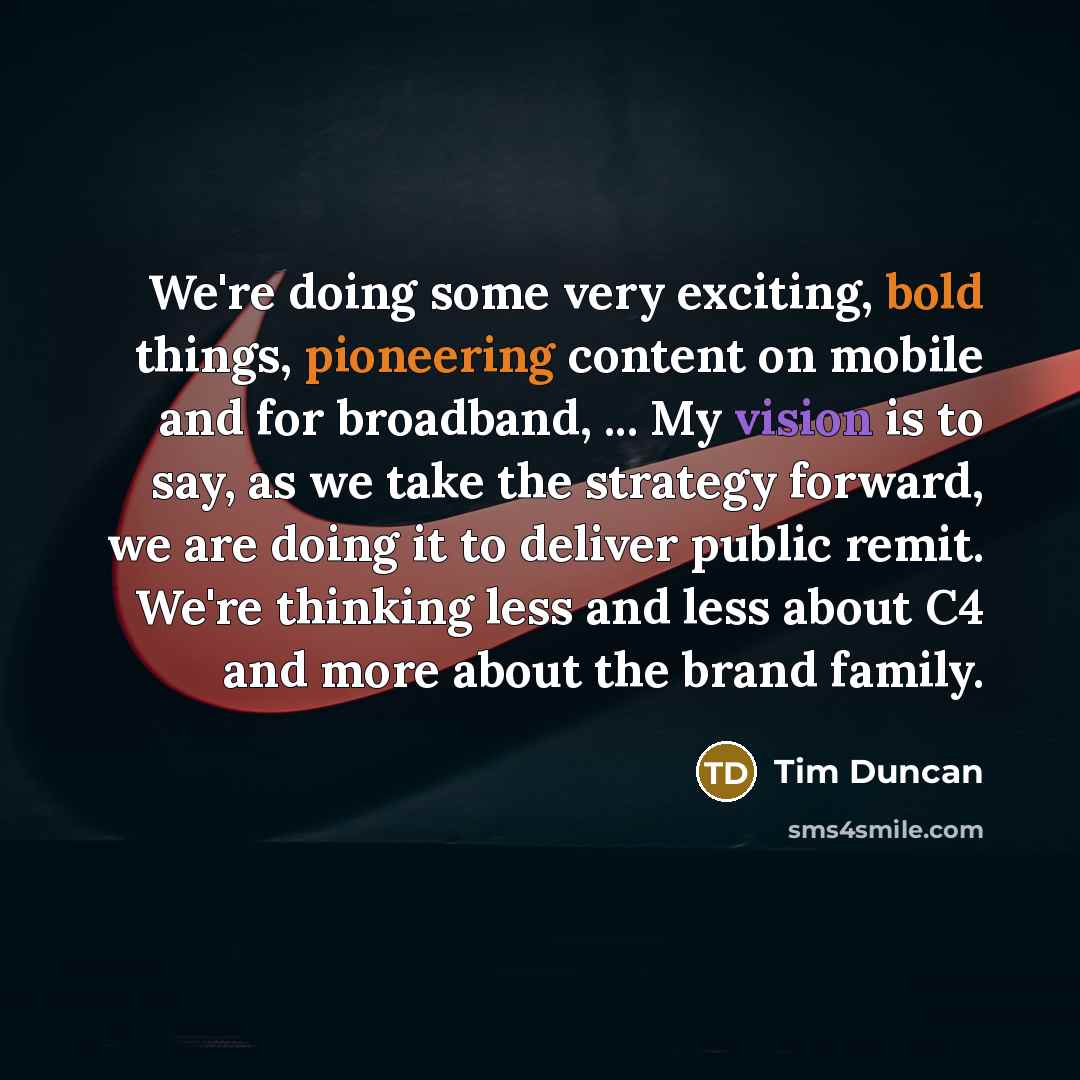 “We're doing some very exciting, bold things, pioneering content on mobile and for broadband, ... My vision is to say, as we take the strategy forward, we are doing it to deliver public remit. We're thinking less and less about C4 and more about the brand family.” quote by Tim Duncan