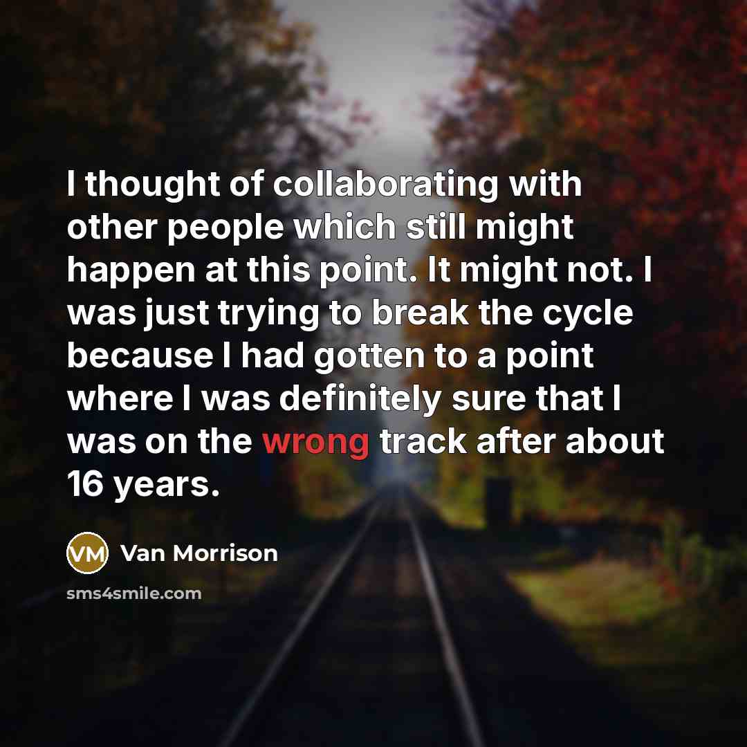 “I thought of collaborating with other people which still might happen at this point. It might not. I was just trying to break the cycle because I had gotten to a point where I was definitely sure that I was on the wrong track after about 16 years.” quote by Van Morrison