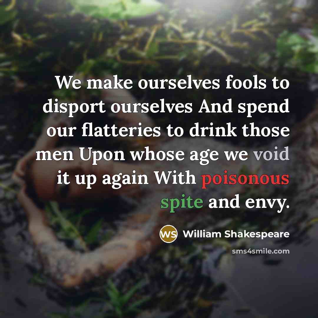 “We make ourselves fools to disport ourselves And spend our flatteries to drink those men Upon whose age we void it up again With poisonous spite and envy.” quote by William Shakespeare