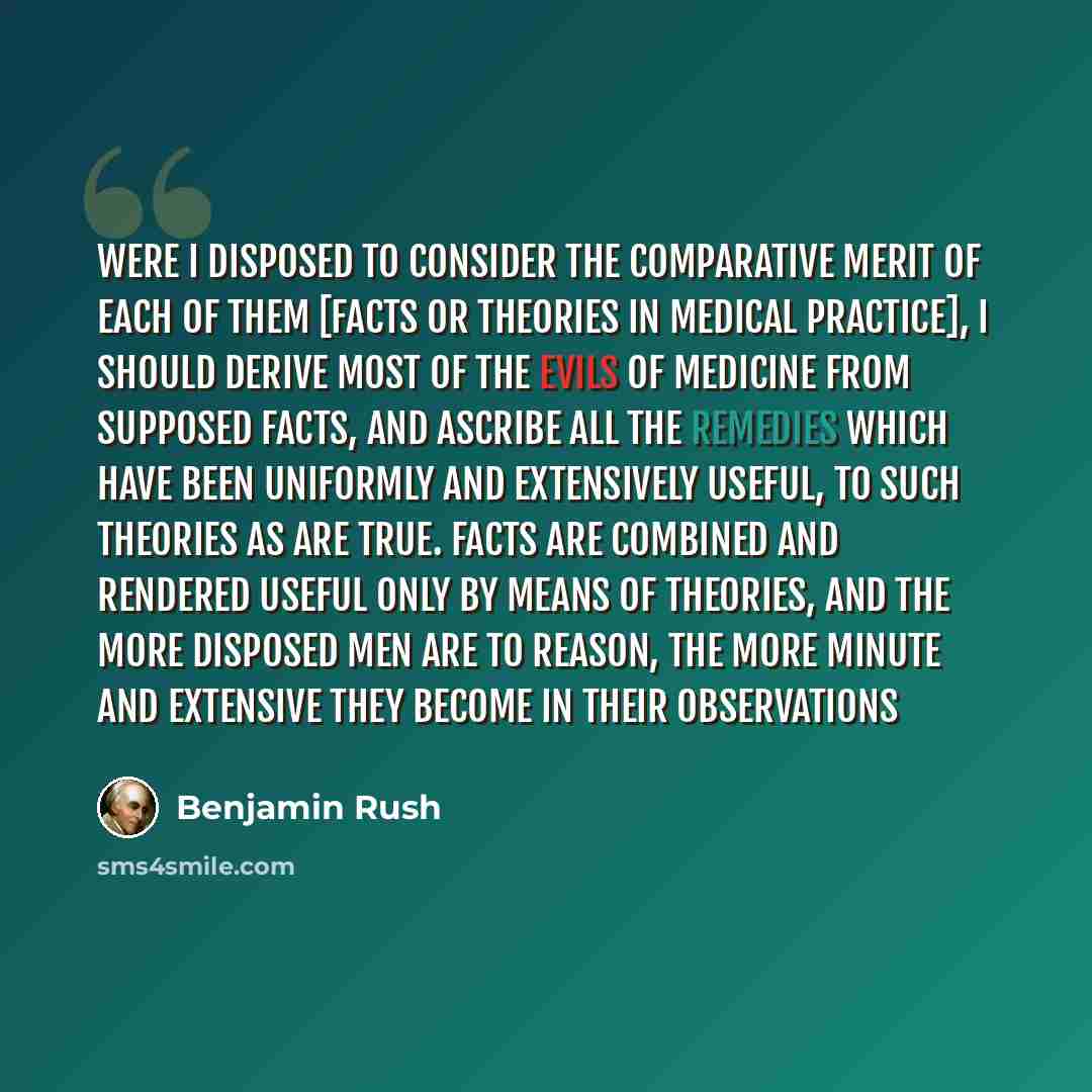 “Were I disposed to consider the comparative merit of each of them [facts or theories in medical practice], I should derive most of the evils of medicine from supposed facts, and ascribe all the remedies which have been uniformly and extensively useful, to such theories as are true. Facts are…” quote by Benjamin Rush