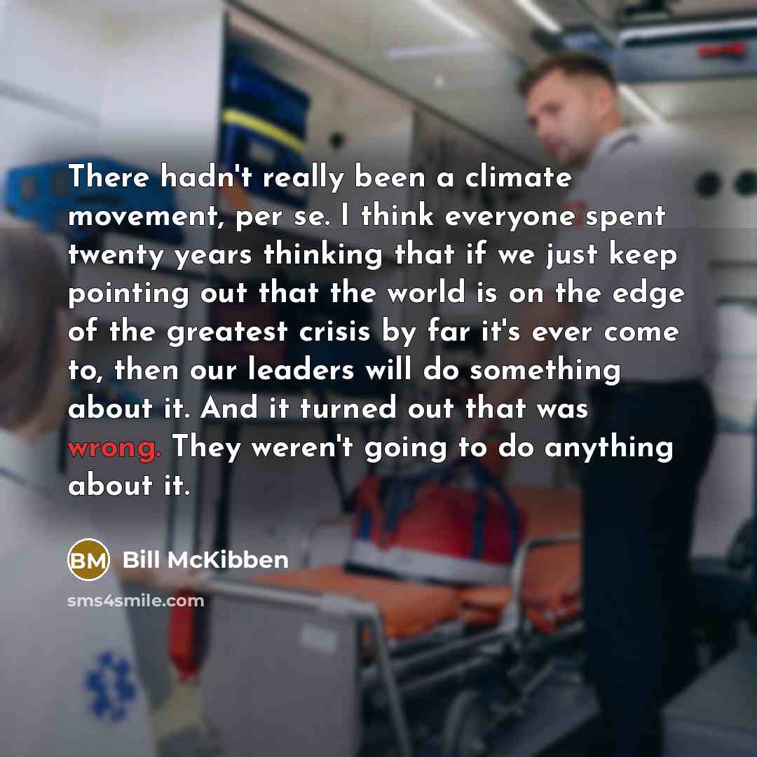 “There hadn't really been a climate movement, per se. I think everyone spent twenty years thinking that if we just keep pointing out that the world is on the edge of the greatest crisis by far it's ever come to, then our leaders will do something about it. And it turned out that was wrong. They…” quote by Bill McKibben