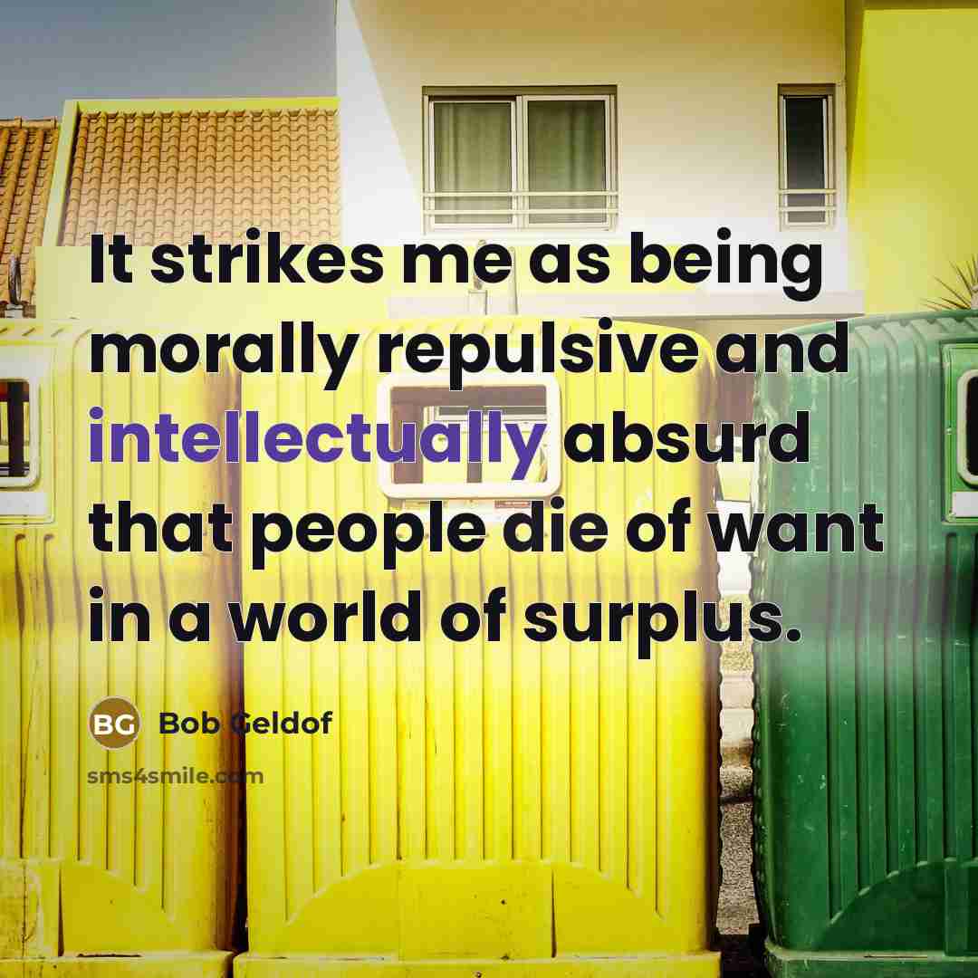 “It strikes me as being morally repulsive and intellectually absurd that people die of want in a world of surplus.” quote by Bob Geldof