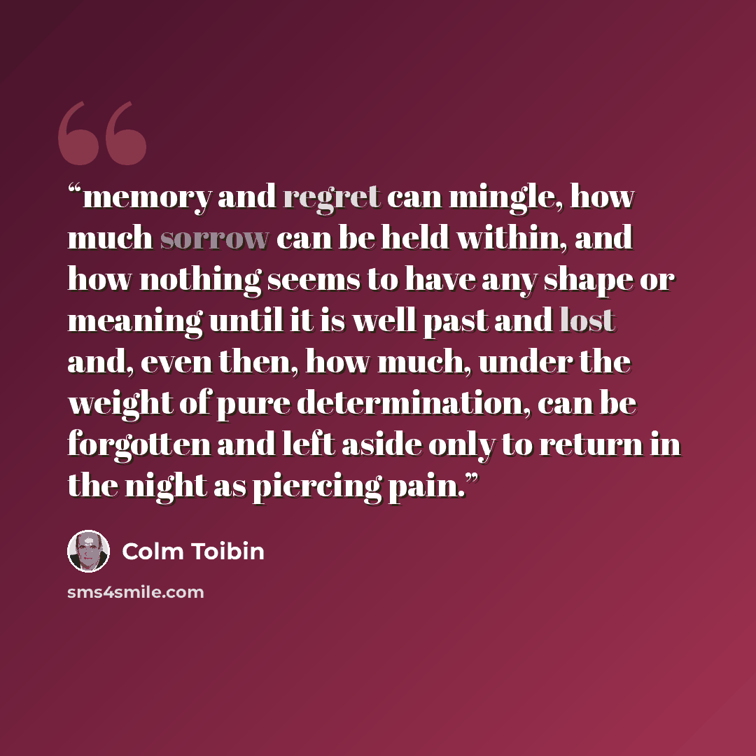 “memory and regret can mingle, how much sorrow can be held within, and how nothing seems to have any shape or meaning until it is well past and lost and, even then, how much, under the weight of pure determination, can be forgotten and left aside only to return in the night as piercing pain.” quote by Colm Tóibín