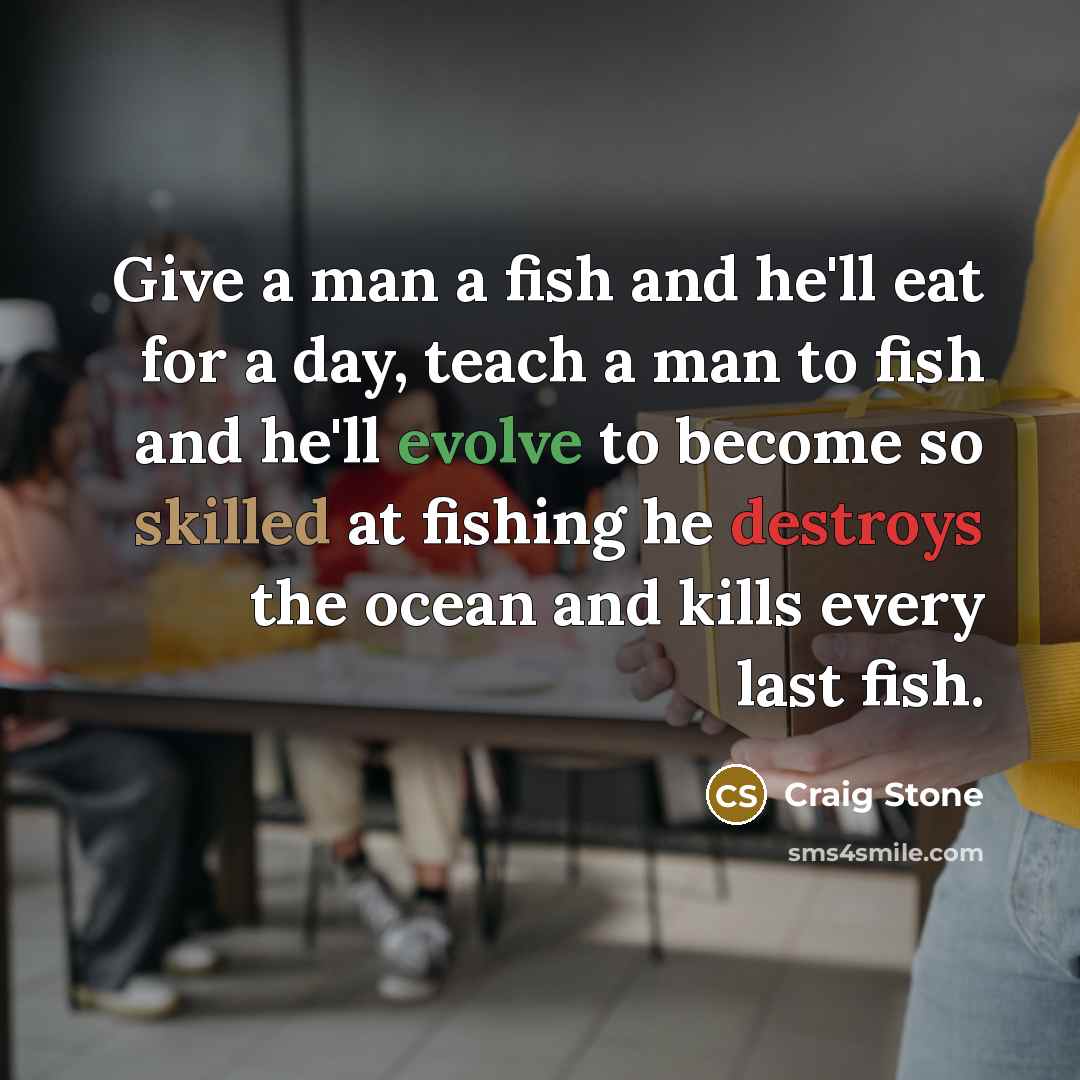 “Give a man a fish and he'll eat for a day, teach a man to fish and he'll evolve to become so skilled at fishing he destroys the ocean and kills every last fish.” quote by Craig Stone