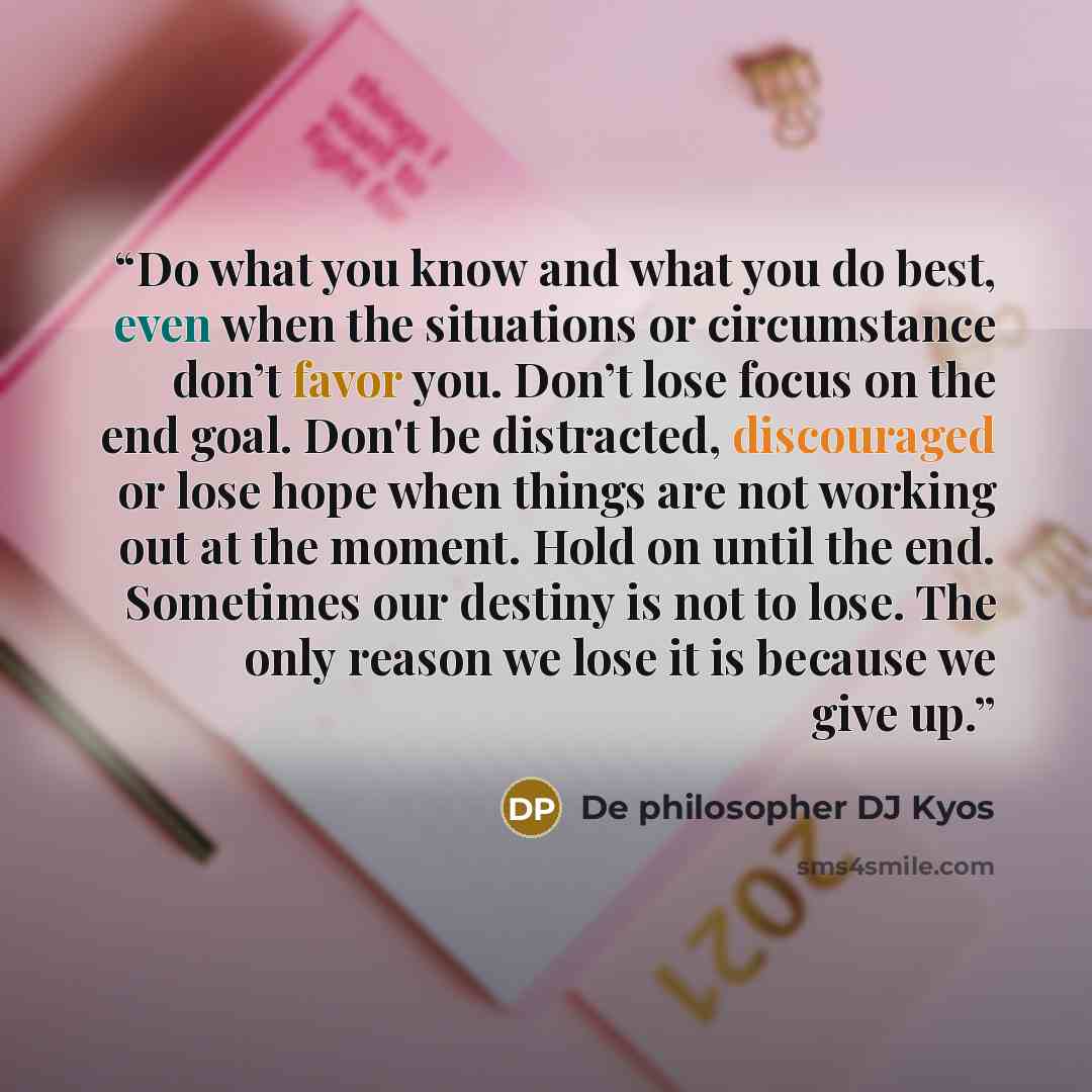 “Do what you know and what you do best, even when the situations or circumstance don’t favor you. Don’t lose focus on the end goal. Don't be distracted, discouraged or lose hope when things are not working out at the moment. Hold on until the end. Sometimes our destiny is not to lose. The only…” quote by De philosopher DJ Kyos