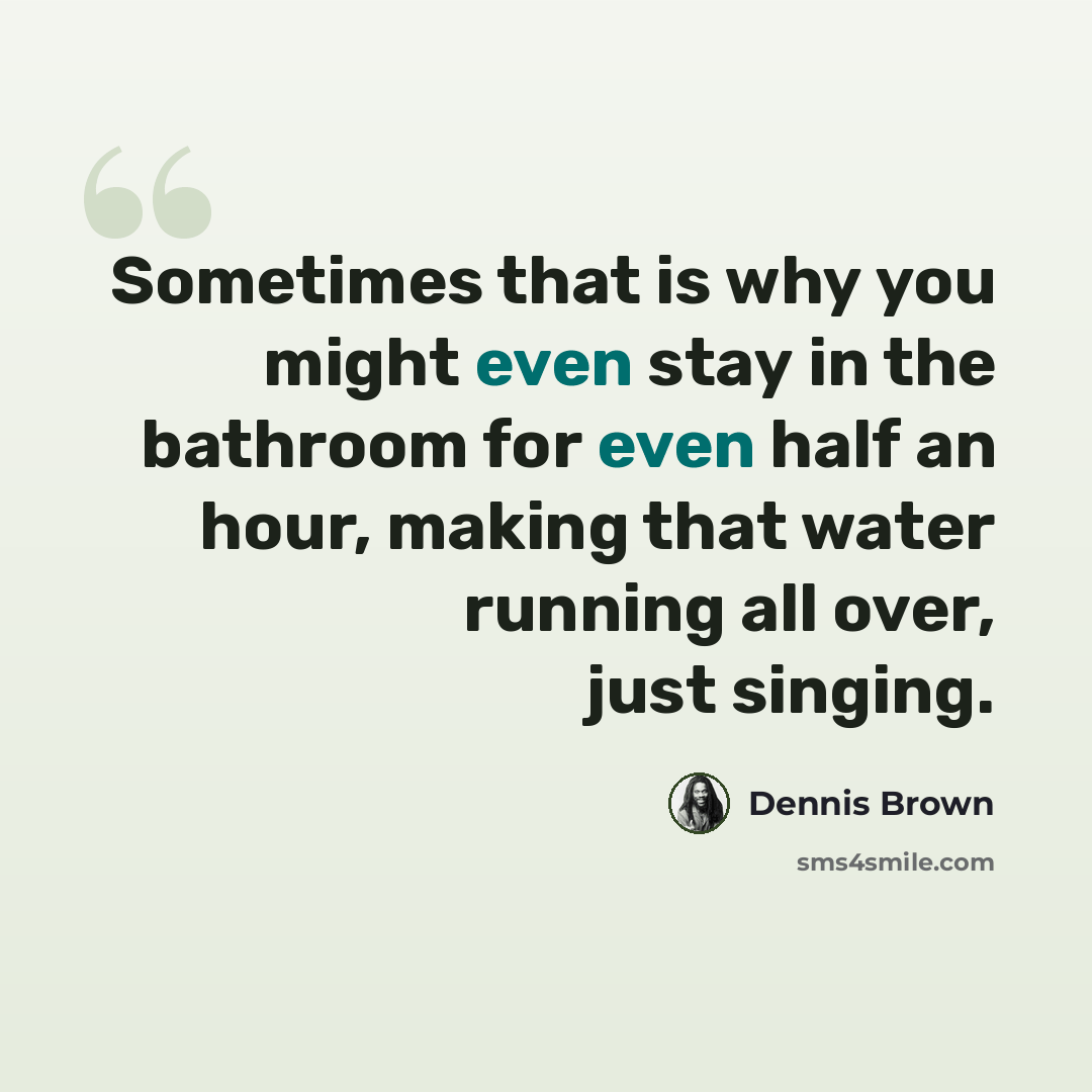 “Sometimes that is why you might even stay in the bathroom for even half an hour, making that water running all over, just singing.” quote by Dennis Brown