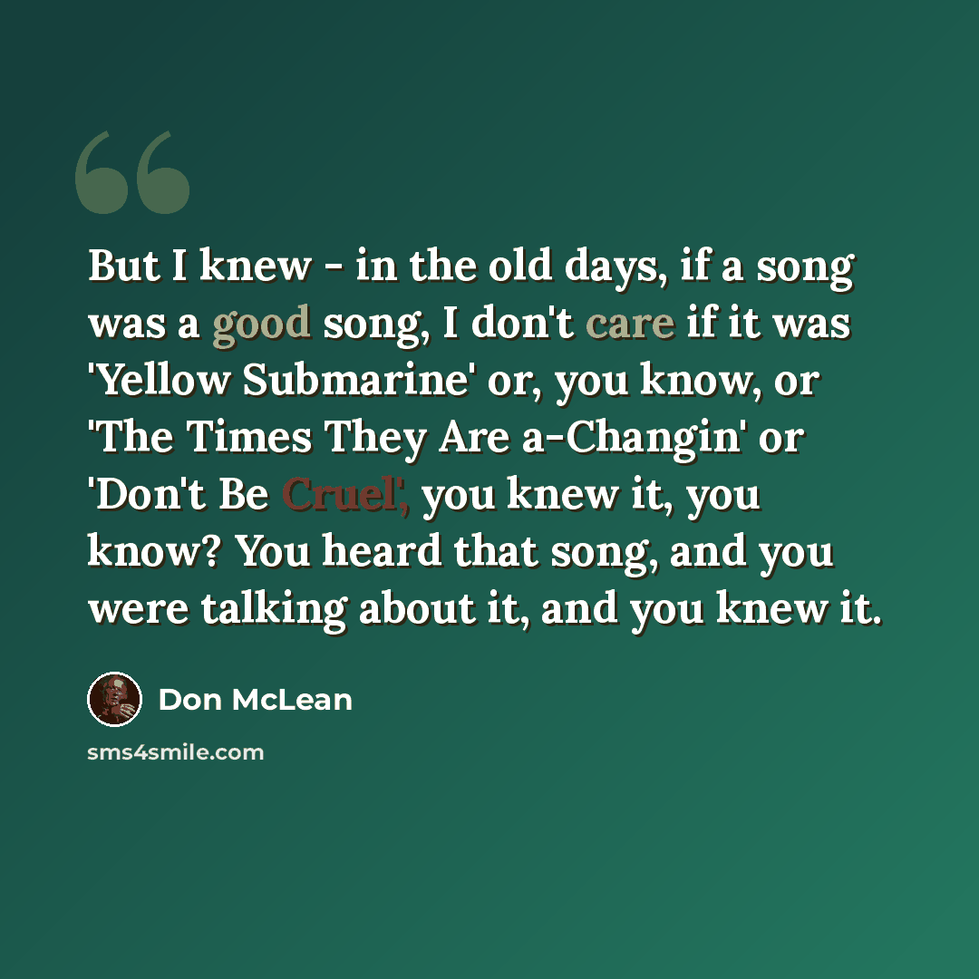 “But I knew - in the old days, if a song was a good song, I don't care if it was 'Yellow Submarine' or, you know, or 'The Times They Are a-Changin' or 'Don't Be Cruel', you knew it, you know? You heard that song, and you were talking about it, and you knew it.” quote by Don McLean