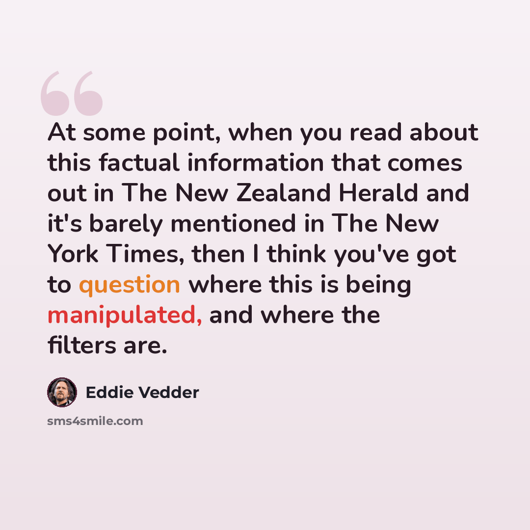 “At some point, when you read about this factual information that comes out in The New Zealand Herald and it's barely mentioned in The New York Times, then I think you've got to question where this is being manipulated, and where the filters are.” quote by Eddie Vedder