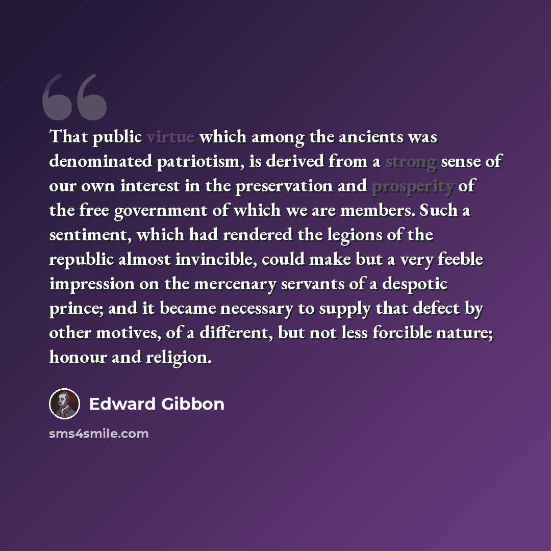 “That public virtue which among the ancients was denominated patriotism, is derived from a strong sense of our own interest in the preservation and prosperity of the free government of which we are members. Such a sentiment, which had rendered the legions of the republic almost invincible, could…” quote by Edward Gibbon
