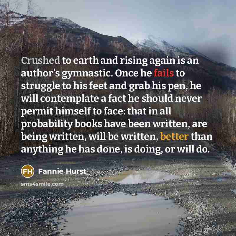 “Crushed to earth and rising again is an author's gymnastic. Once he fails to struggle to his feet and grab his pen, he will contemplate a fact he should never permit himself to face: that in all probability books have been written, are being written, will be written, better than anything he has…” quote by Fannie Hurst