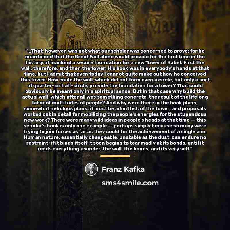 “...That, however, was not what our scholar was concerned to prove; for he maintained that the Great Wall alone would provide for the first time in the history of mankind a secure foundation for a new Tower of Babel. First the wall, therefore, and then the tower. His book was in everybody's hands…” quote by Franz Kafka