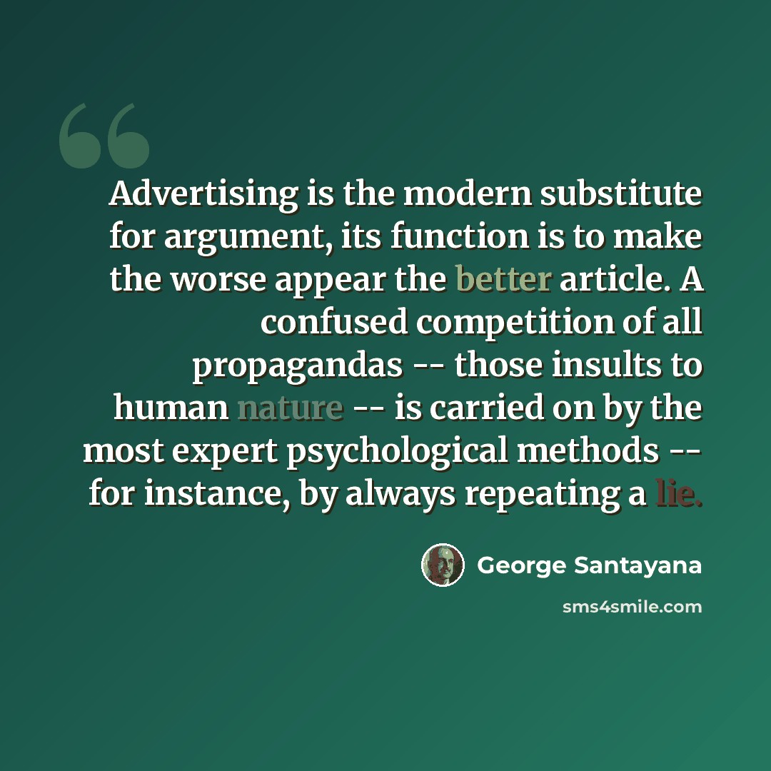 “Advertising is the modern substitute for argument, its function is to make the worse appear the better article. A confused competition of all propagandas -- those insults to human nature -- is carried on by the most expert psychological methods -- for instance, by always repeating a lie.” quote by George Santayana