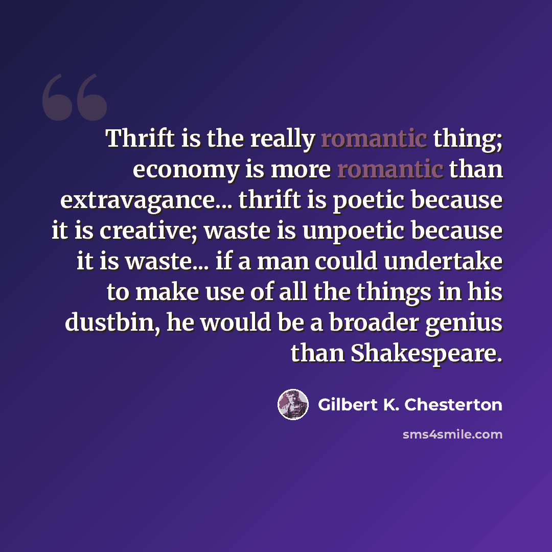 “Thrift is the really romantic thing; economy is more romantic than extravagance... thrift is poetic because it is creative; waste is unpoetic because it is waste... if a man could undertake to make use of all the things in his dustbin, he would be a broader genius than Shakespeare.” quote by Gilbert K. Chesterton