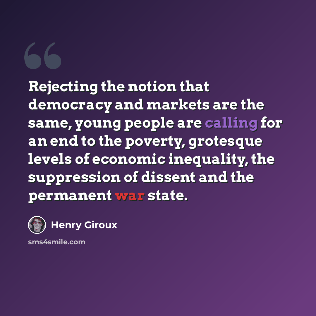 “Rejecting the notion that democracy and markets are the same, young people are calling for an end to the poverty, grotesque levels of economic inequality, the suppression of dissent and the permanent war state.” quote by Henry Giroux