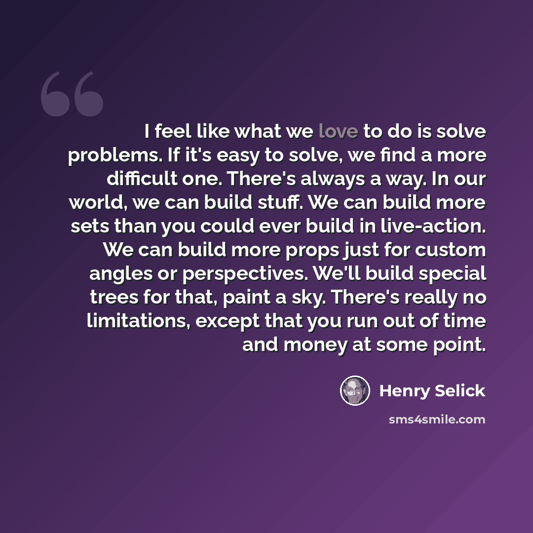 “I feel like what we love to do is solve problems. If it's easy to solve, we find a more difficult one. There's always a way. In our world, we can build stuff. We can build more sets than you could ever build in live-action. We can build more props just for custom angles or perspectives. We'll…” quote by Henry Selick