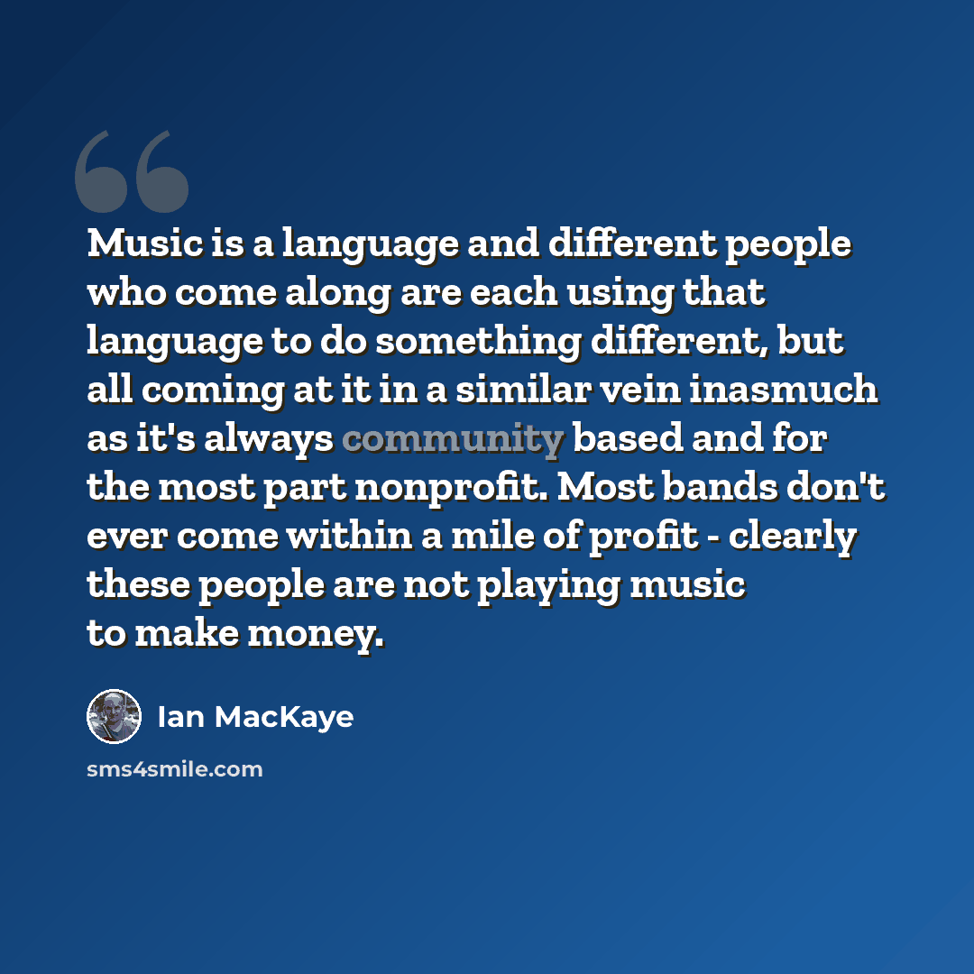 “Music is a language and different people who come along are each using that language to do something different, but all coming at it in a similar vein inasmuch as it's always community based and for the most part nonprofit. Most bands don't ever come within a mile of profit - clearly these people…” quote by Ian MacKaye