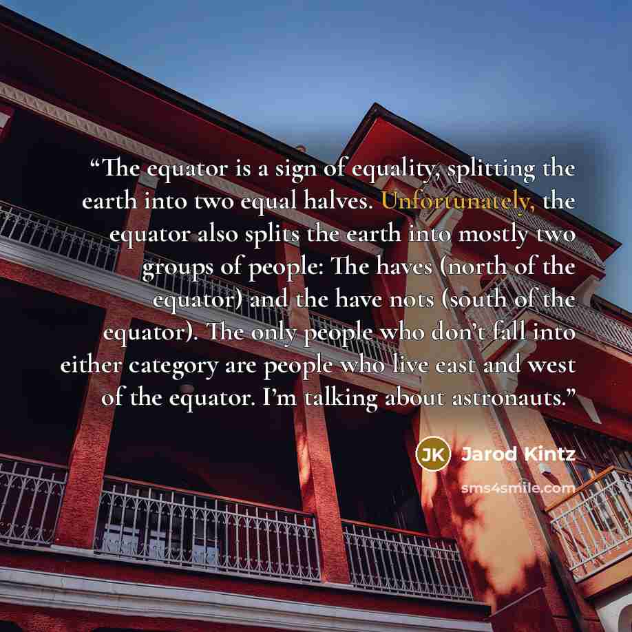 “The equator is a sign of equality, splitting the earth into two equal halves. Unfortunately, the equator also splits the earth into mostly two groups of people: The haves (north of the equator) and the have nots (south of the equator). The only people who don’t fall into either category are people…” quote by Jarod Kintz