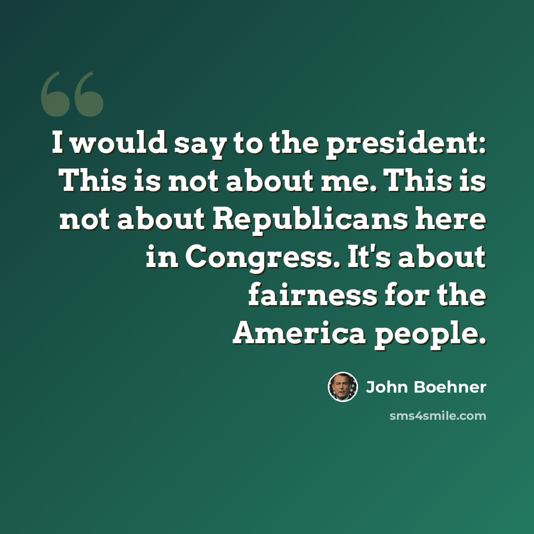 “I would say to the president: This is not about me. This is not about Republicans here in Congress. It's about fairness for the America people.” quote by John Boehner