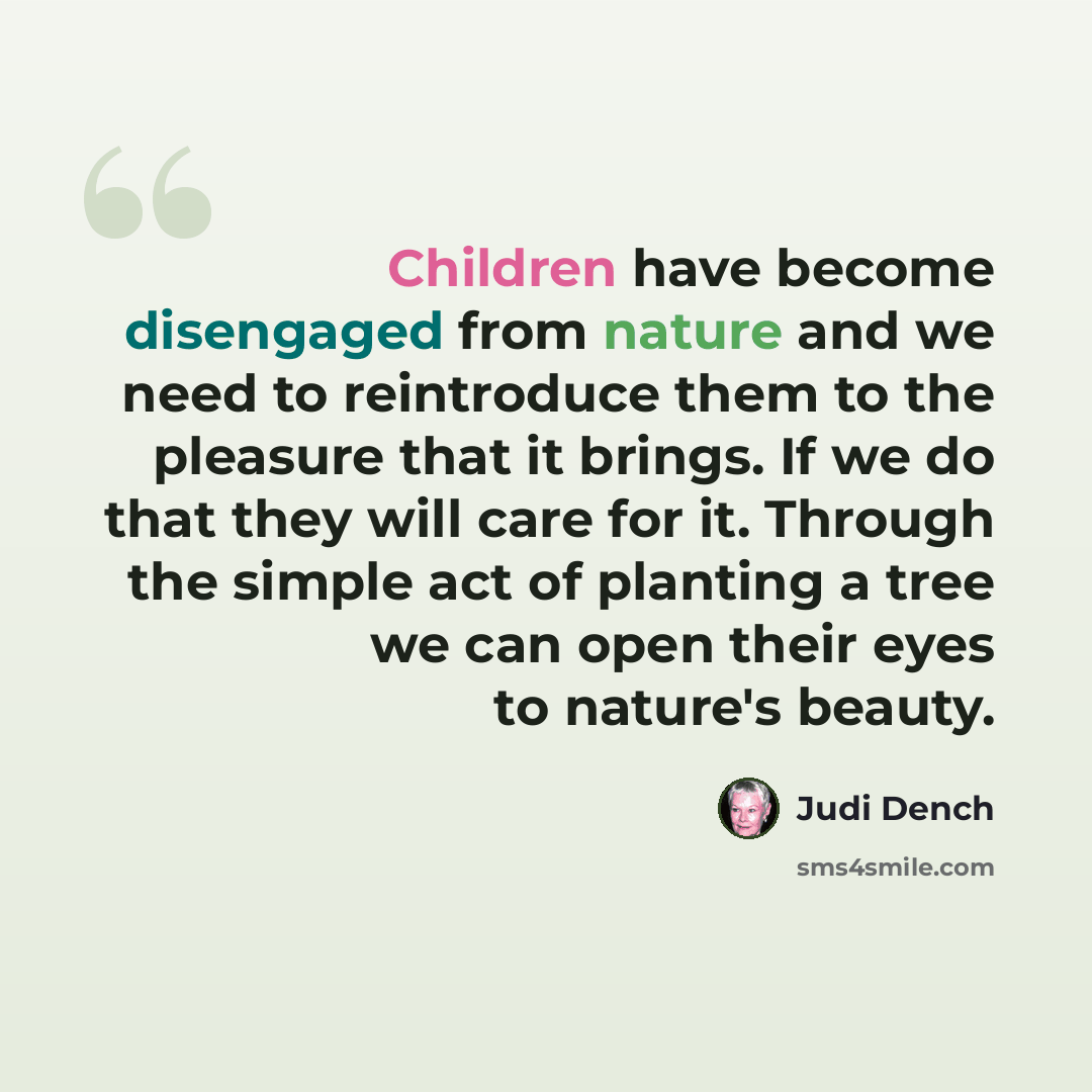 “Children have become disengaged from nature and we need to reintroduce them to the pleasure that it brings. If we do that they will care for it. Through the simple act of planting a tree we can open their eyes to nature's beauty.” quote by Judi Dench