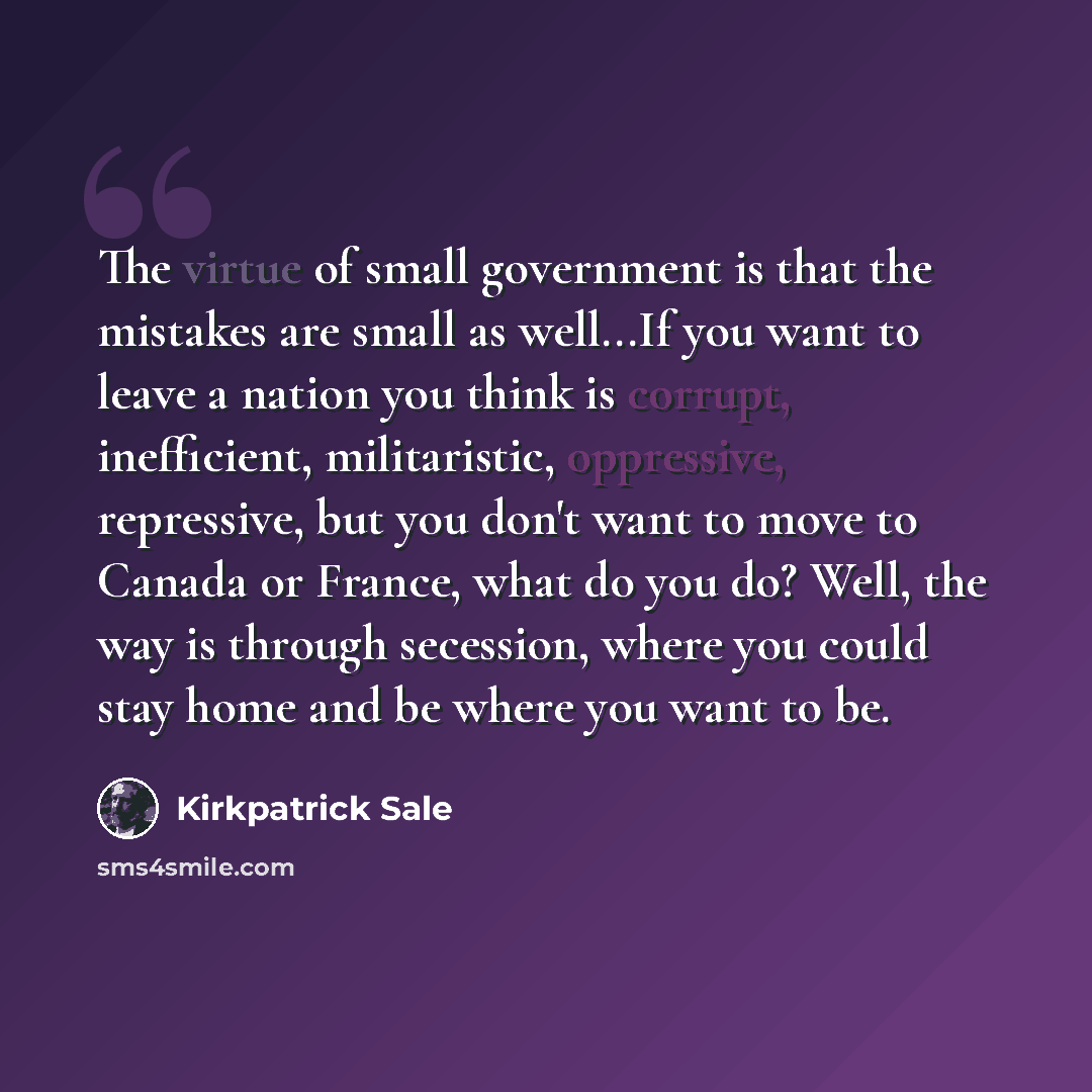 “The virtue of small government is that the mistakes are small as well...If you want to leave a nation you think is corrupt, inefficient, militaristic, oppressive, repressive, but you don't want to move to Canada or France, what do you do? Well, the way is through secession, where you could stay…” quote by Kirkpatrick Sale