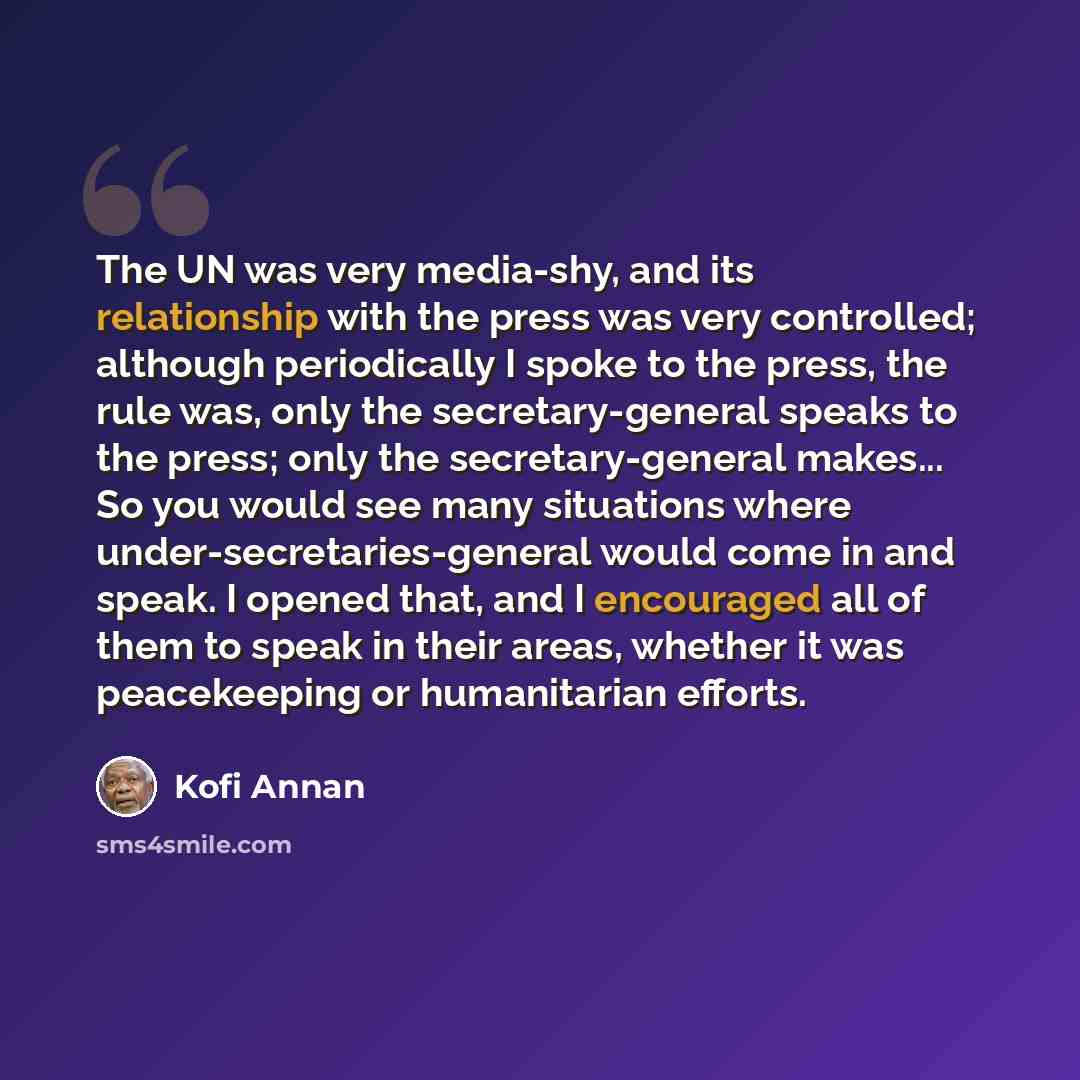 “The UN was very media-shy, and its relationship with the press was very controlled; although periodically I spoke to the press, the rule was, only the secretary-general speaks to the press; only the secretary-general makes... So you would see many situations where under-secretaries-general would…” quote by Kofi Annan