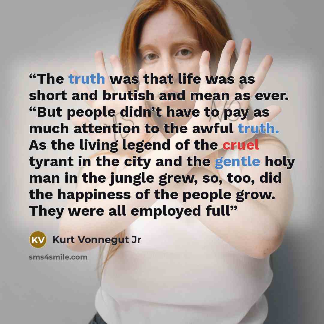 “The truth was that life was as short and brutish and mean as ever. “But people didn’t have to pay as much attention to the awful truth. As the living legend of the cruel tyrant in the city and the gentle holy man in the jungle grew, so, too, did the happiness of the people grow. They were all…” quote by Kurt Vonnegut Jr