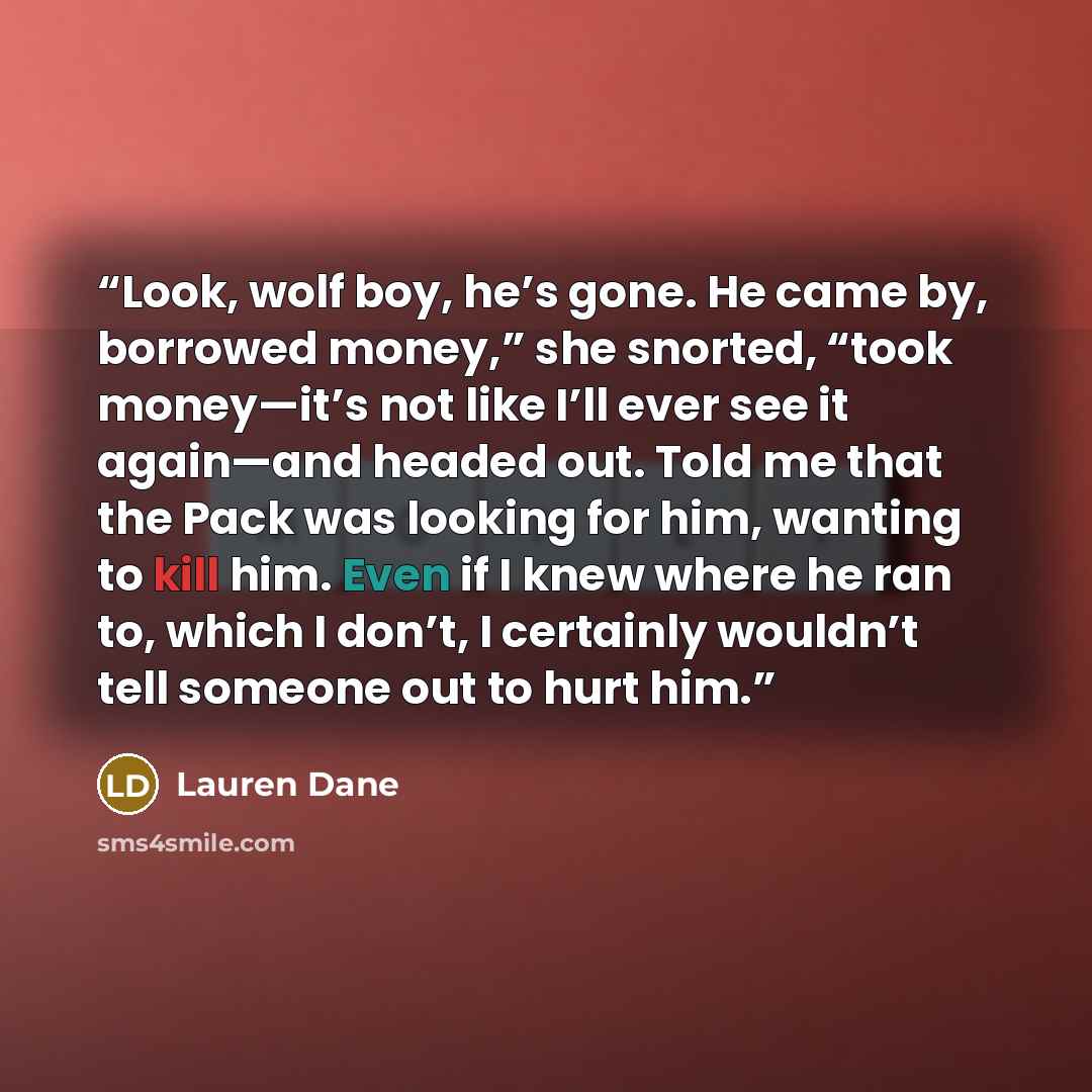 “Look, wolf boy, he’s gone. He came by, borrowed money,” she snorted, “took money—it’s not like I’ll ever see it again—and headed out. Told me that the Pack was looking for him, wanting to kill him. Even if I knew where he ran to, which I don’t, I certainly wouldn’t tell someone out to hurt him.” quote by Lauren Dane