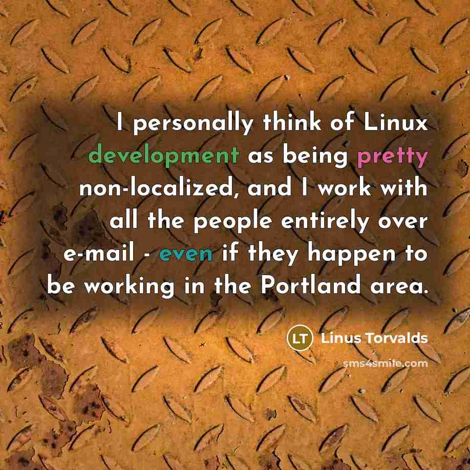 “I personally think of Linux development as being pretty non-localized, and I work with all the people entirely over e-mail - even if they happen to be working in the Portland area.” quote by Linus Torvalds