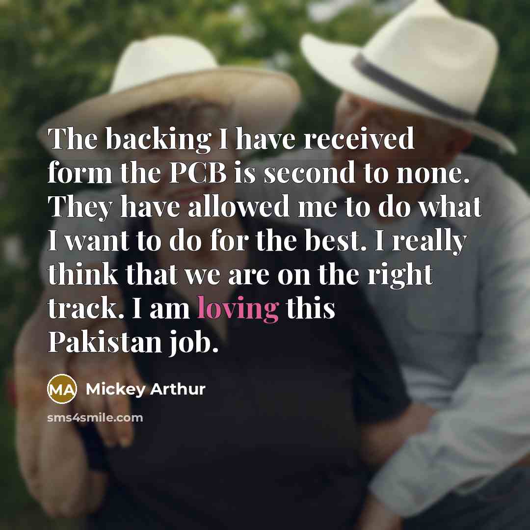 “The backing I have received form the PCB is second to none. They have allowed me to do what I want to do for the best. I really think that we are on the right track. I am loving this Pakistan job.” quote by Mickey Arthur