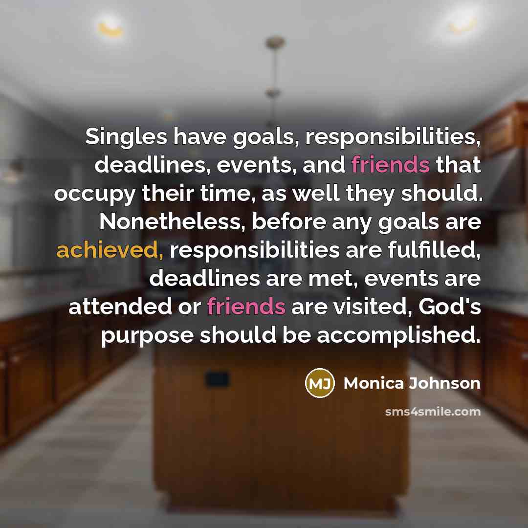 “Singles have goals, responsibilities, deadlines, events, and friends that occupy their time, as well they should. Nonetheless, before any goals are achieved, responsibilities are fulfilled, deadlines are met, events are attended or friends are visited, God's purpose should be accomplished.” quote by Monica Johnson