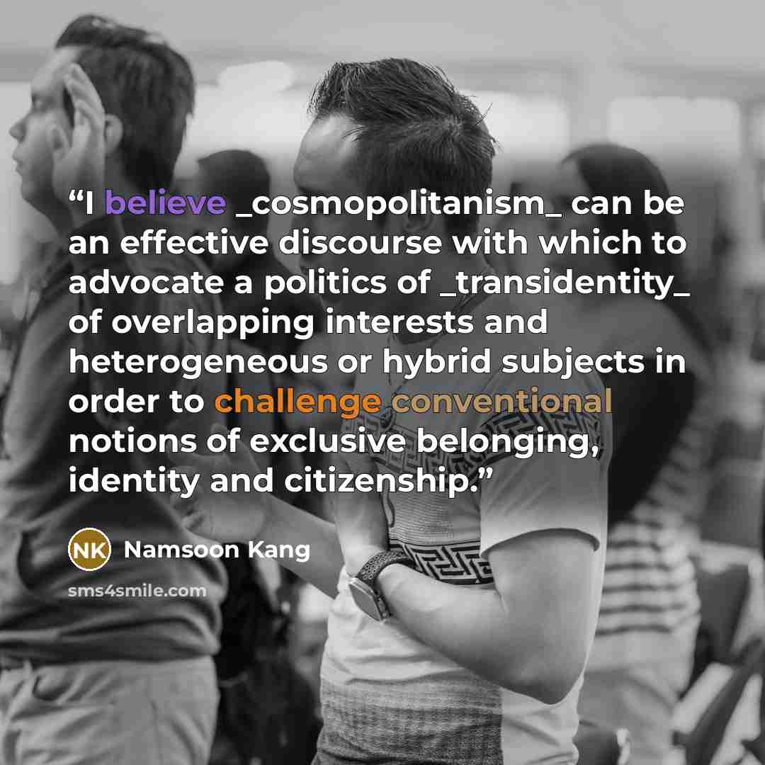 “I believe _cosmopolitanism_ can be an effective discourse with which to advocate a politics of _transidentity_ of overlapping interests and heterogeneous or hybrid subjects in order to challenge conventional notions of exclusive belonging, identity and citizenship.” quote by Namsoon Kang