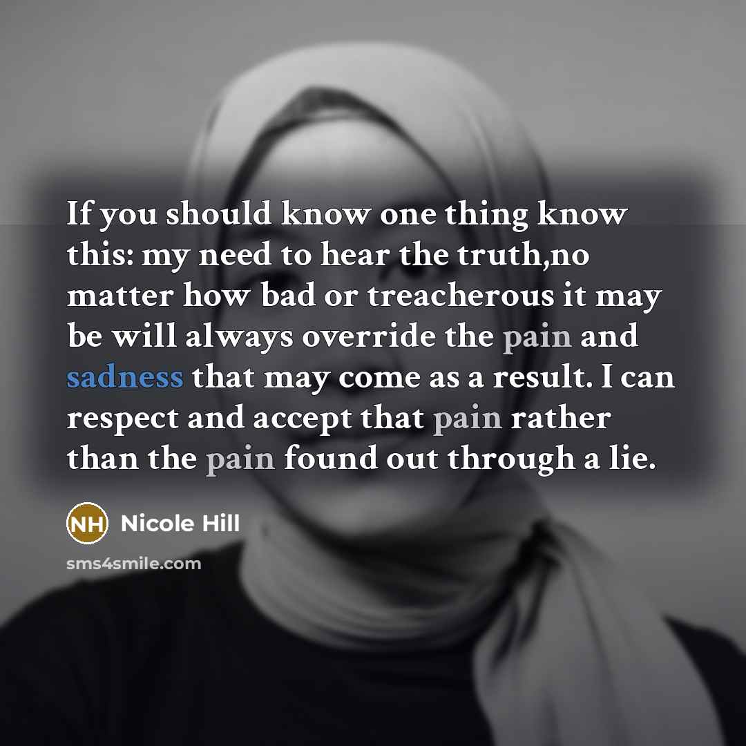 “If you should know one thing know this: my need to hear the truth,no matter how bad or treacherous it may be will always override the pain and sadness that may come as a result. I can respect and accept that pain rather than the pain found out through a lie.” quote by Nicole Hill